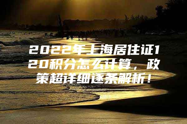 2022年上海居住证120积分怎么计算，政策超详细逐条解析！