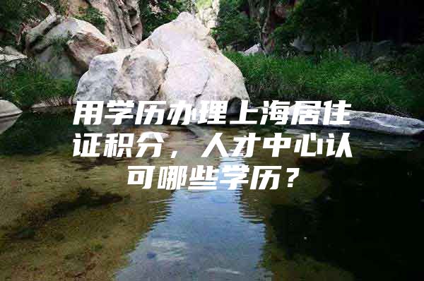 用学历办理上海居住证积分，人才中心认可哪些学历？