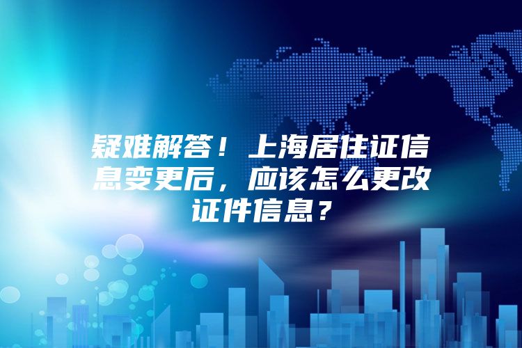 疑难解答！上海居住证信息变更后，应该怎么更改证件信息？