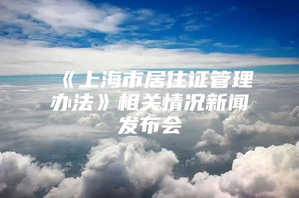 《上海市居住证管理办法》相关情况新闻发布会