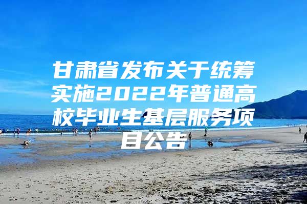 甘肃省发布关于统筹实施2022年普通高校毕业生基层服务项目公告