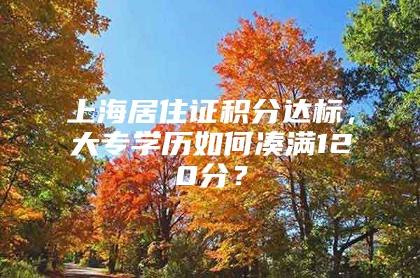 上海居住证积分达标，大专学历如何凑满120分？