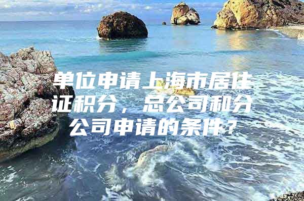 单位申请上海市居住证积分，总公司和分公司申请的条件？