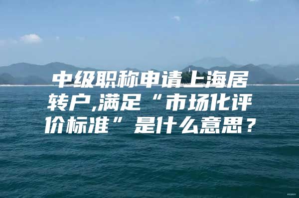 中级职称申请上海居转户,满足“市场化评价标准”是什么意思？