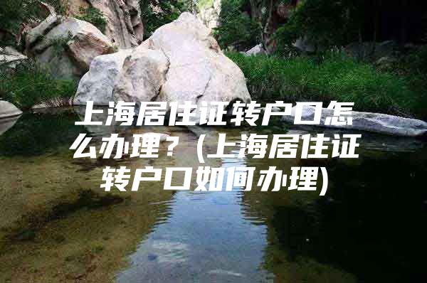 上海居住证转户口怎么办理？(上海居住证转户口如何办理)