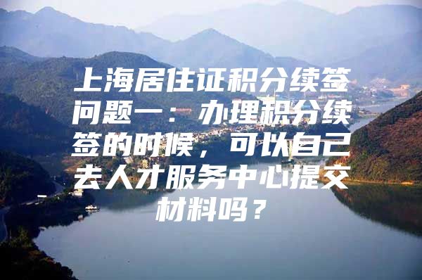 上海居住证积分续签问题一：办理积分续签的时候，可以自己去人才服务中心提交材料吗？