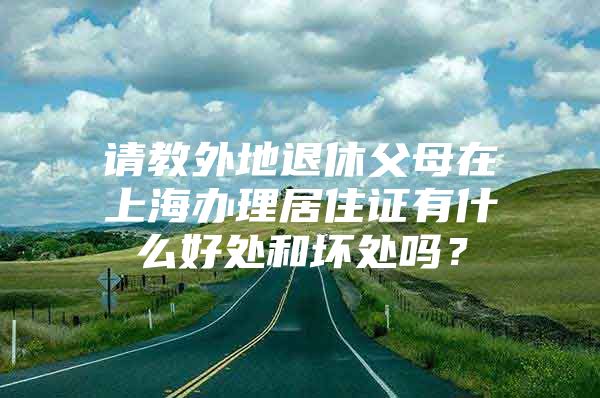 请教外地退休父母在上海办理居住证有什么好处和坏处吗？