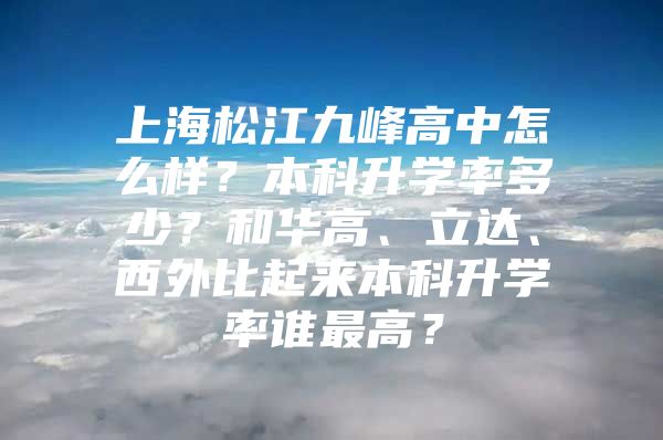 上海松江九峰高中怎么样？本科升学率多少？和华高、立达、西外比起来本科升学率谁最高？