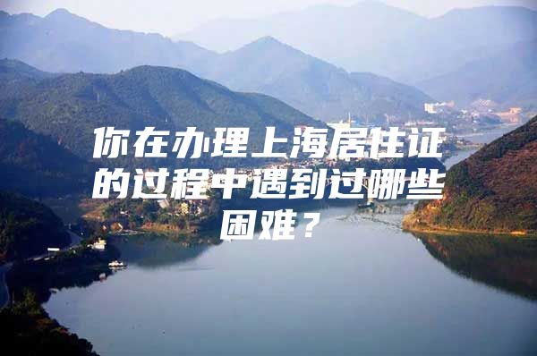 你在办理上海居住证的过程中遇到过哪些困难？