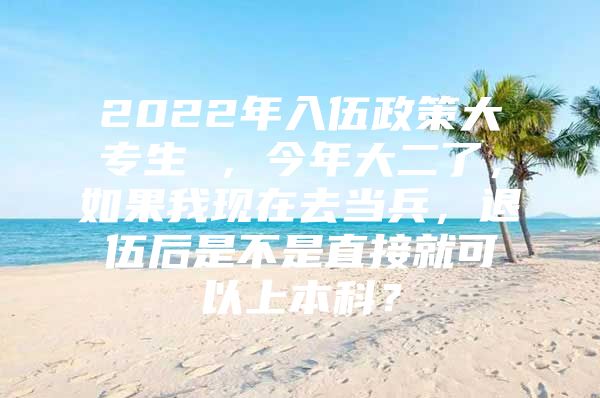 2022年入伍政策大专生 ，今年大二了，如果我现在去当兵，退伍后是不是直接就可以上本科？