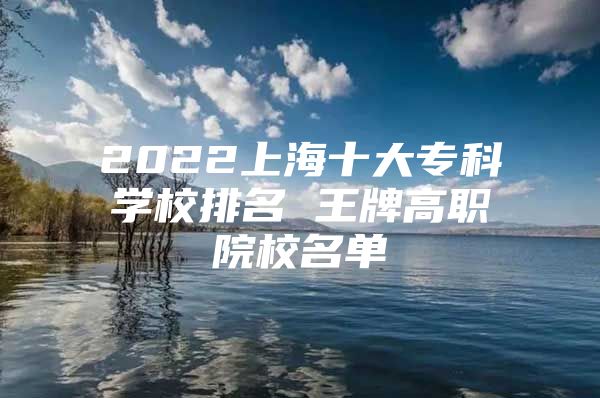 2022上海十大专科学校排名 王牌高职院校名单