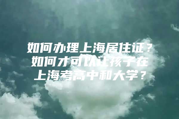 如何办理上海居住证？如何才可以让孩子在上海考高中和大学？