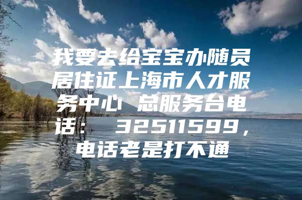 我要去给宝宝办随员居住证上海市人才服务中心 总服务台电话： 32511599，电话老是打不通