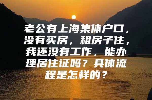 老公有上海集体户口，没有买房，租房子住，我还没有工作，能办理居住证吗？具体流程是怎样的？