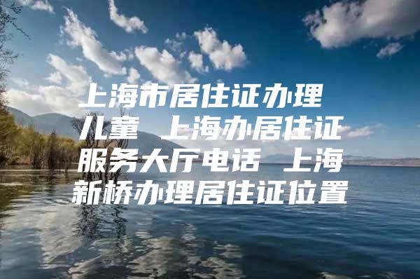 上海市居住证办理 儿童 上海办居住证服务大厅电话 上海新桥办理居住证位置