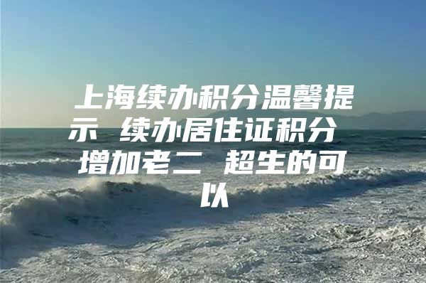 上海续办积分温馨提示 续办居住证积分 增加老二 超生的可以