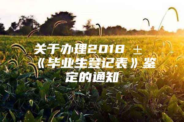 关于办理2018届《毕业生登记表》鉴定的通知