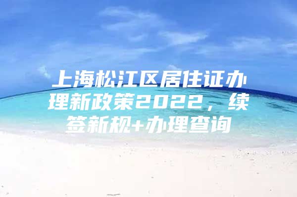 上海松江区居住证办理新政策2022，续签新规+办理查询