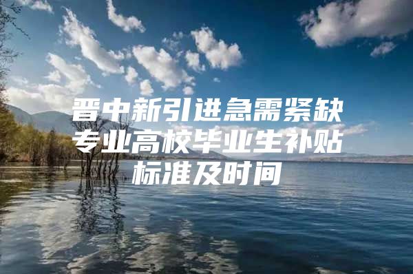 晋中新引进急需紧缺专业高校毕业生补贴标准及时间