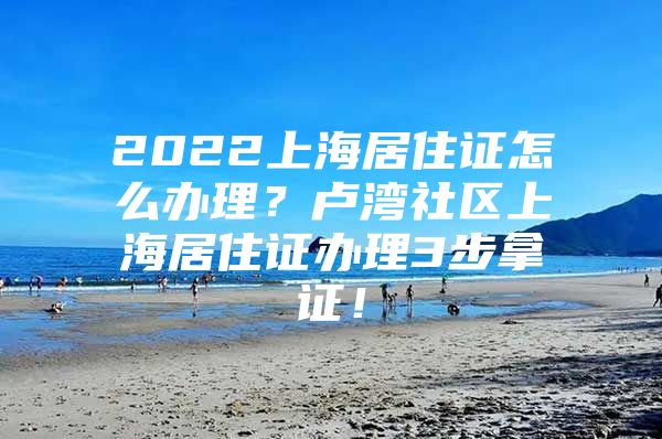 2022上海居住证怎么办理？卢湾社区上海居住证办理3步拿证！