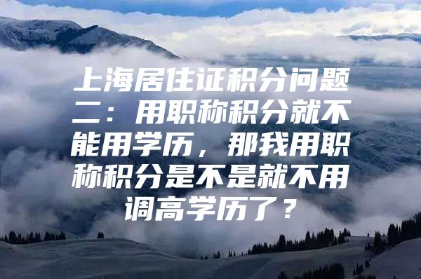 上海居住证积分问题二：用职称积分就不能用学历，那我用职称积分是不是就不用调高学历了？