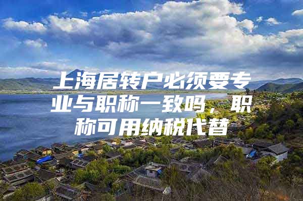 上海居转户必须要专业与职称一致吗，职称可用纳税代替