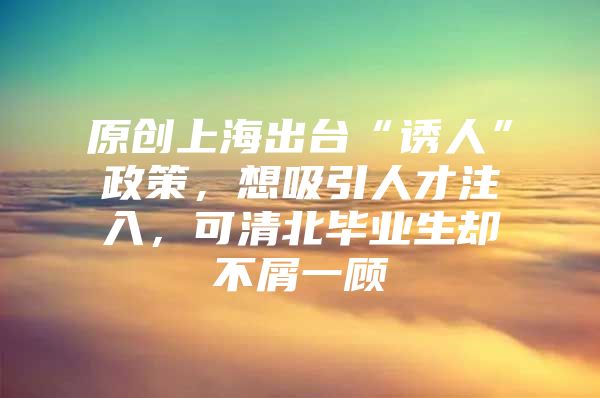 原创上海出台“诱人”政策，想吸引人才注入，可清北毕业生却不屑一顾