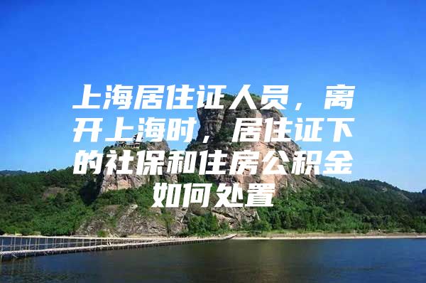 上海居住证人员，离开上海时，居住证下的社保和住房公积金如何处置