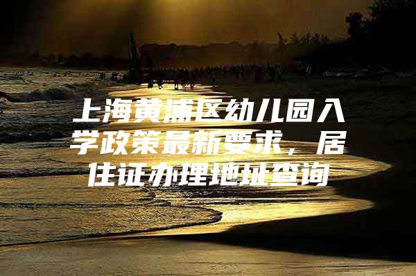 上海黄浦区幼儿园入学政策最新要求，居住证办理地址查询