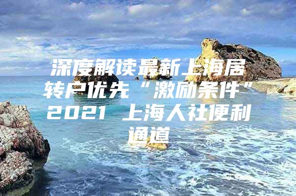 深度解读最新上海居转户优先“激励条件”2021 上海人社便利通道