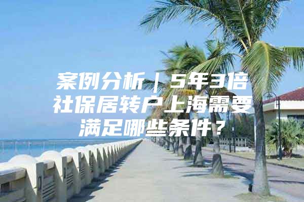 案例分析｜5年3倍社保居转户上海需要满足哪些条件？