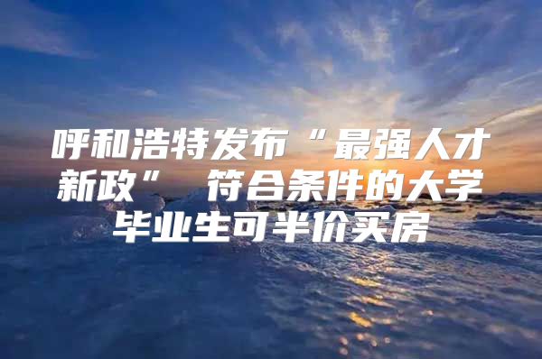 呼和浩特发布“最强人才新政” 符合条件的大学毕业生可半价买房