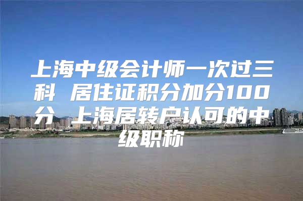 上海中级会计师一次过三科 居住证积分加分100分 上海居转户认可的中级职称