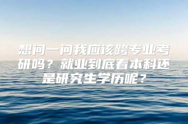 想问一问我应该跨专业考研吗？就业到底看本科还是研究生学历呢？