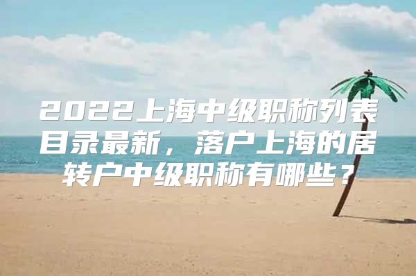 2022上海中级职称列表目录最新，落户上海的居转户中级职称有哪些？