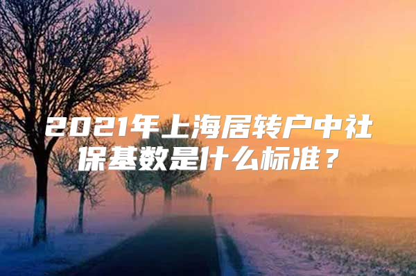 2021年上海居转户中社保基数是什么标准？