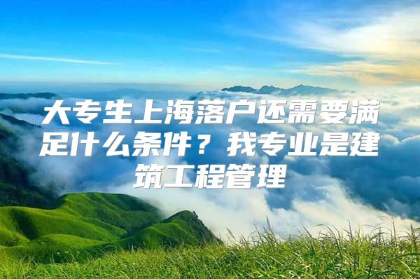 大专生上海落户还需要满足什么条件？我专业是建筑工程管理