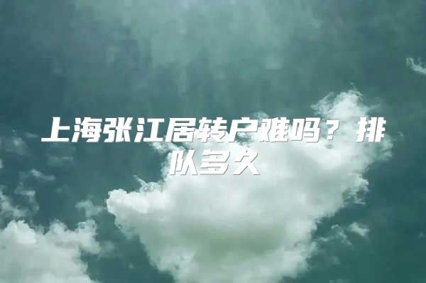 上海张江居转户难吗？排队多久