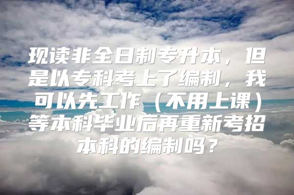 现读非全日制专升本，但是以专科考上了编制，我可以先工作（不用上课）等本科毕业后再重新考招本科的编制吗？