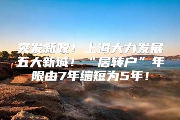 突发新政！上海大力发展五大新城！“居转户”年限由7年缩短为5年！