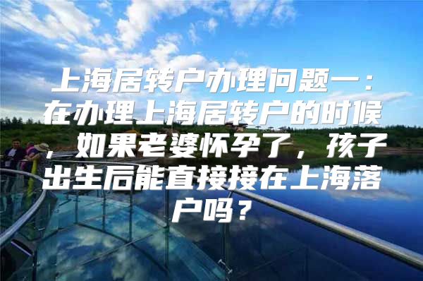 上海居转户办理问题一：在办理上海居转户的时候，如果老婆怀孕了，孩子出生后能直接接在上海落户吗？