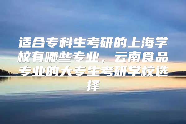 适合专科生考研的上海学校有哪些专业，云南食品专业的大专生考研学校选择