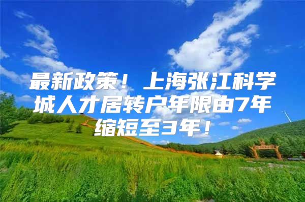 最新政策！上海张江科学城人才居转户年限由7年缩短至3年！