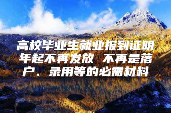 高校毕业生就业报到证明年起不再发放 不再是落户、录用等的必需材料