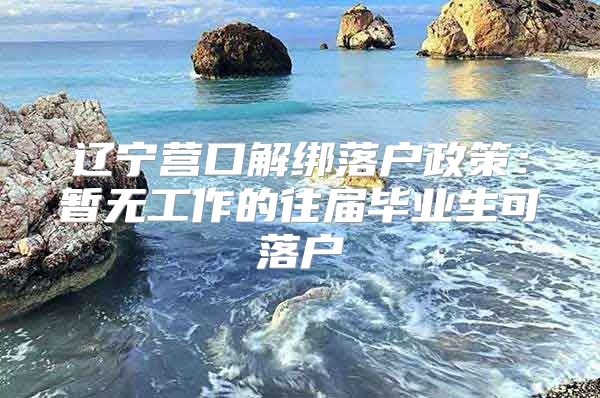 辽宁营口解绑落户政策：暂无工作的往届毕业生可落户