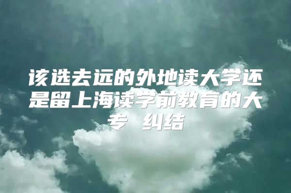 该选去远的外地读大学还是留上海读学前教育的大专 纠结