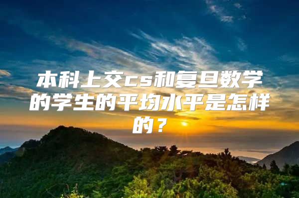 本科上交cs和复旦数学的学生的平均水平是怎样的？