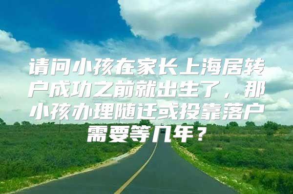 请问小孩在家长上海居转户成功之前就出生了，那小孩办理随迁或投靠落户需要等几年？