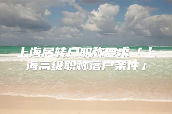 上海居转户职称要求「上海高级职称落户条件」