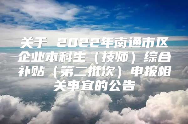 关于 2022年南通市区企业本科生（技师）综合补贴（第二批次）申报相关事宜的公告